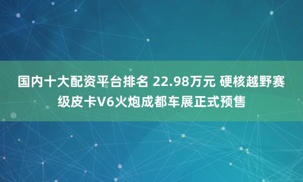国内十大配资平台排名 22.98万元 硬核越野赛级皮卡V6火炮成都车展正式预售