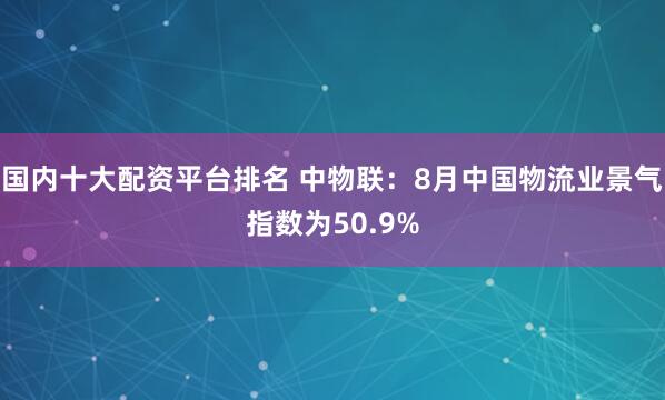 国内十大配资平台排名 中物联：8月中国物流业景气指数为50.9%