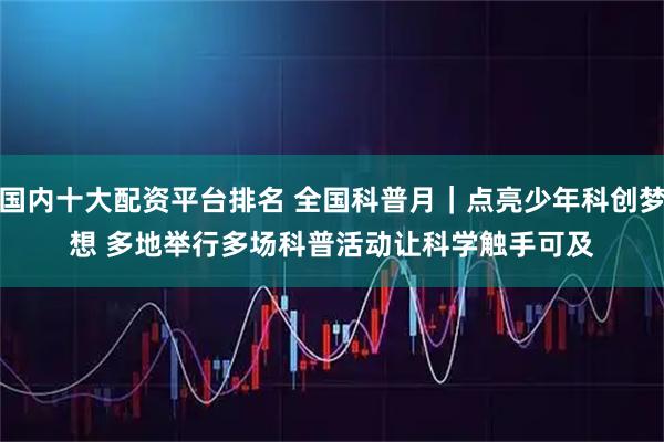 国内十大配资平台排名 全国科普月｜点亮少年科创梦想&#32;多地举行多场科普活动让科学触手可及