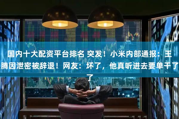国内十大配资平台排名 突发！小米内部通报：王腾因泄密被辞退！网友：坏了，他真听进去要单干了