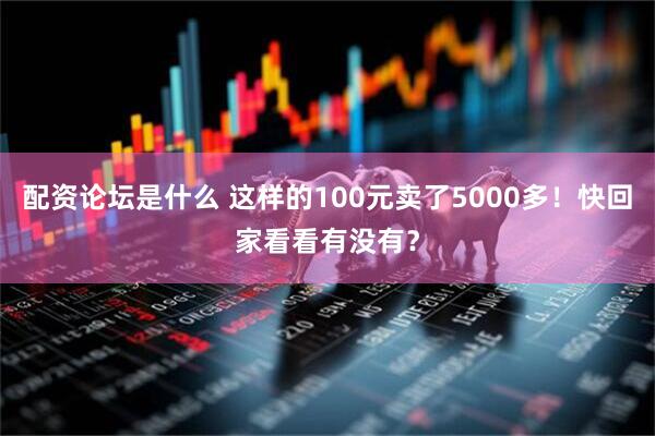 配资论坛是什么 这样的100元卖了5000多！快回家看看有没有？