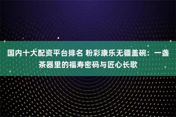 国内十大配资平台排名 粉彩康乐无疆盖碗：一盏茶器里的福寿密码与匠心长歌