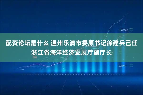 配资论坛是什么 温州乐清市委原书记徐建兵已任浙江省海洋经济发展厅副厅长
