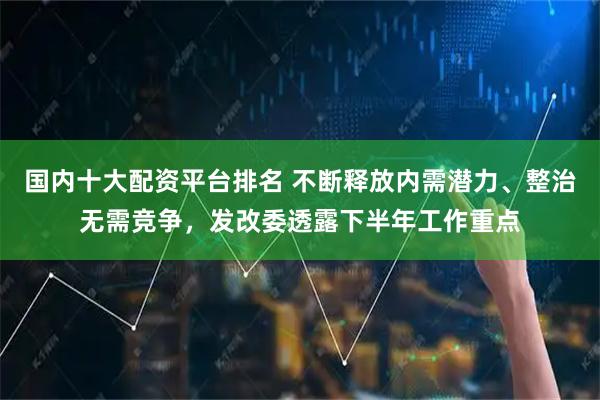 国内十大配资平台排名 不断释放内需潜力、整治无需竞争，发改委透露下半年工作重点