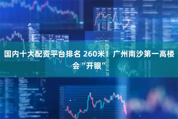 国内十大配资平台排名 260米！广州南沙第一高楼会“开眼”
