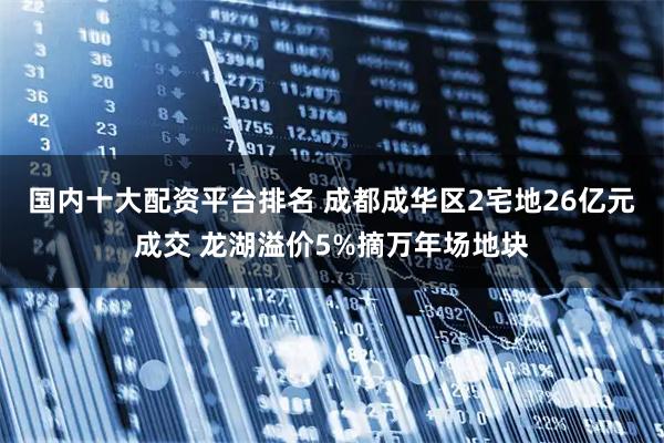 国内十大配资平台排名 成都成华区2宅地26亿元成交 龙湖溢价5%摘万年场地块