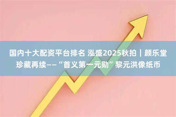 国内十大配资平台排名 泓盛2025秋拍｜颜乐堂珍藏再续——“首义第一元勋”黎元洪像纸币