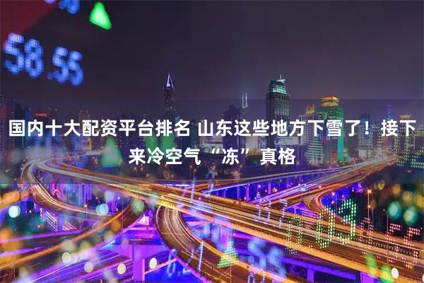 国内十大配资平台排名 山东这些地方下雪了！接下来冷空气 “冻” 真格