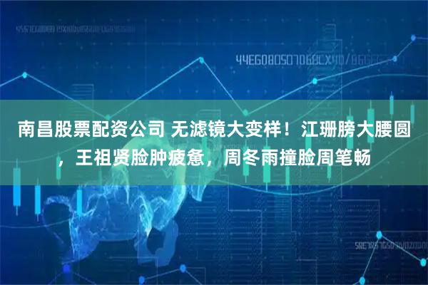 南昌股票配资公司 无滤镜大变样！江珊膀大腰圆，王祖贤脸肿疲惫，周冬雨撞脸周笔畅