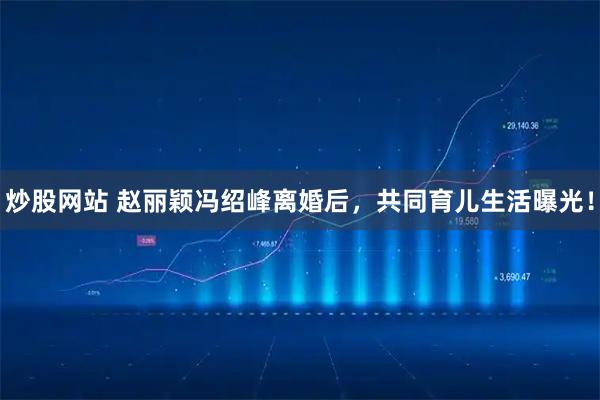 炒股网站 赵丽颖冯绍峰离婚后，共同育儿生活曝光！