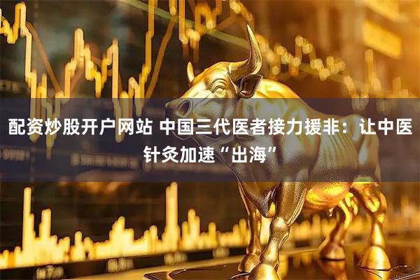 配资炒股开户网站 中国三代医者接力援非：让中医针灸加速“出海”