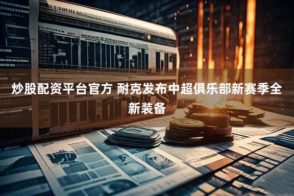 炒股配资平台官方 耐克发布中超俱乐部新赛季全新装备