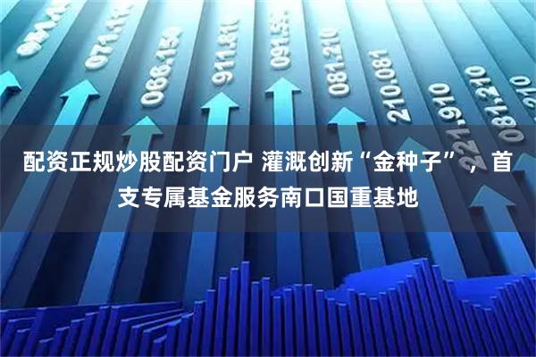 配资正规炒股配资门户 灌溉创新“金种子” ，首支专属基金服务南口国重基地