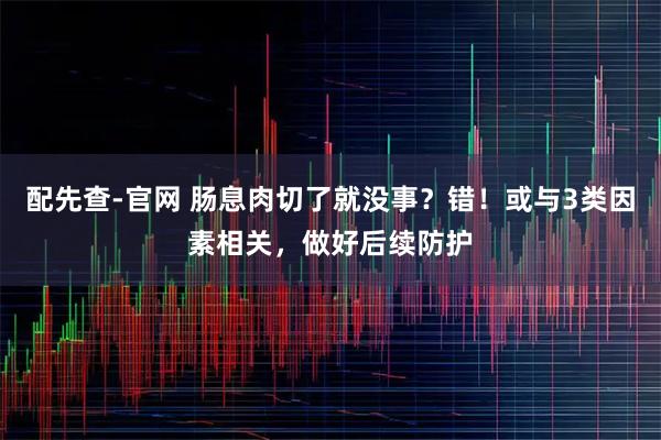配先查-官网 肠息肉切了就没事？错！或与3类因素相关，做好后续防护