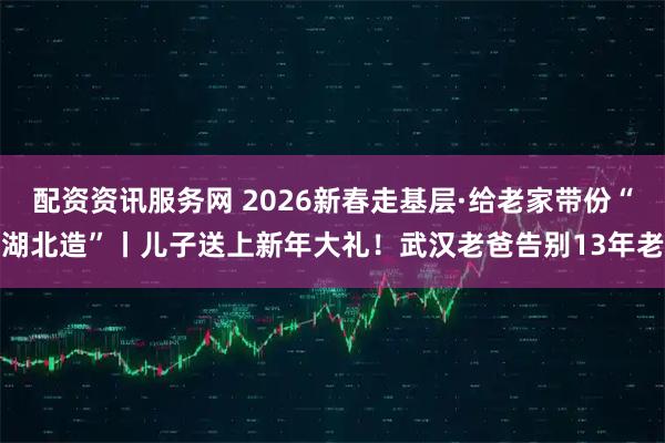 配资资讯服务网 2026新春走基层·给老家带份“湖北造”丨儿子送上新年大礼！武汉老爸告别13年老