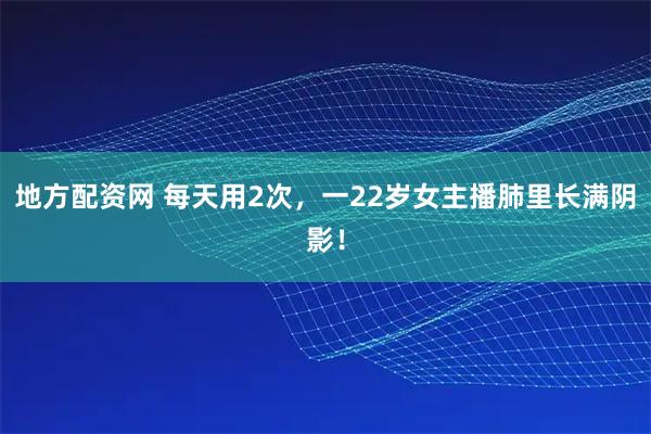 地方配资网 每天用2次，一22岁女主播肺里长满阴影！