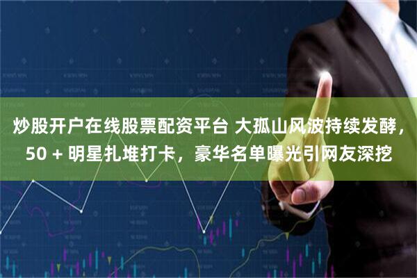 炒股开户在线股票配资平台 大孤山风波持续发酵，50 + 明星扎堆打卡，豪华名单曝光引网友深挖