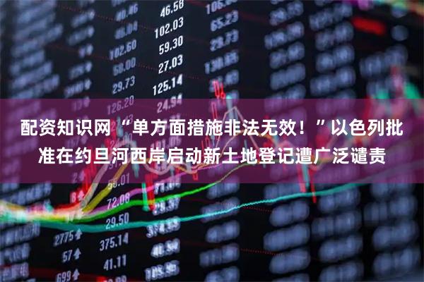 配资知识网 “单方面措施非法无效！”以色列批准在约旦河西岸启动新土地登记遭广泛谴责