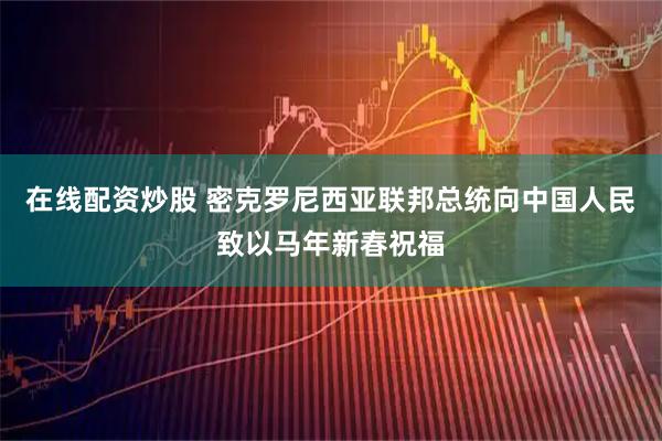 在线配资炒股 密克罗尼西亚联邦总统向中国人民致以马年新春祝福