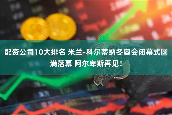 配资公司10大排名 米兰-科尔蒂纳冬奥会闭幕式圆满落幕 阿尔卑斯再见！