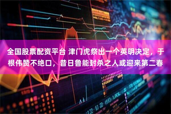 全国股票配资平台 津门虎祭出一个英明决定，于根伟赞不绝口，昔日鲁能封杀之人或迎来第二春