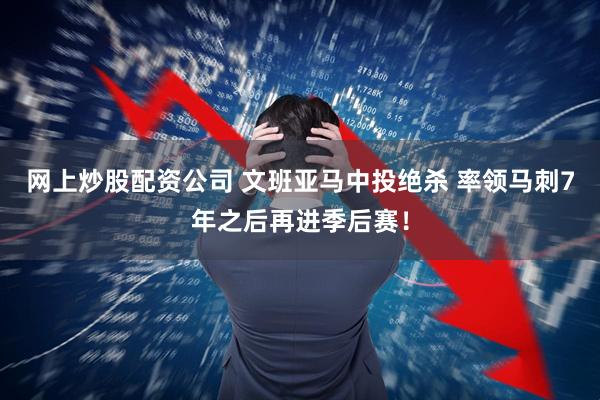 网上炒股配资公司 文班亚马中投绝杀 率领马刺7年之后再进季后赛！